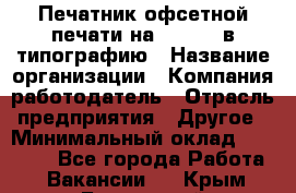 Печатник офсетной печати на QM-46-1 в типографию › Название организации ­ Компания-работодатель › Отрасль предприятия ­ Другое › Минимальный оклад ­ 15 000 - Все города Работа » Вакансии   . Крым,Бахчисарай